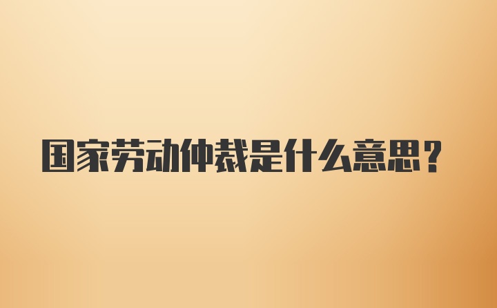 国家劳动仲裁是什么意思?