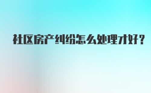 社区房产纠纷怎么处理才好?