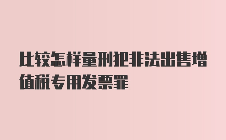 比较怎样量刑犯非法出售增值税专用发票罪