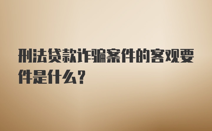 刑法贷款诈骗案件的客观要件是什么？