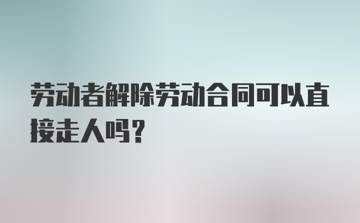 劳动者解除劳动合同可以直接走人吗？