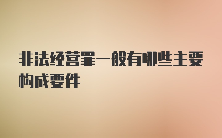 非法经营罪一般有哪些主要构成要件