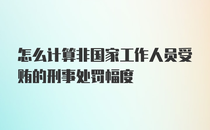 怎么计算非国家工作人员受贿的刑事处罚幅度