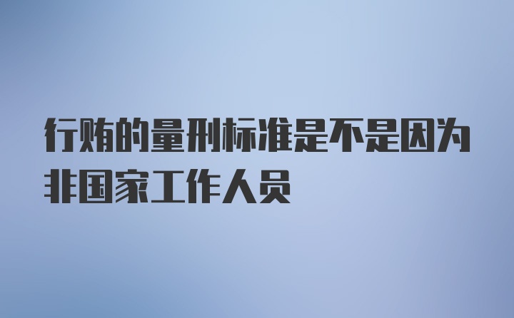 行贿的量刑标准是不是因为非国家工作人员