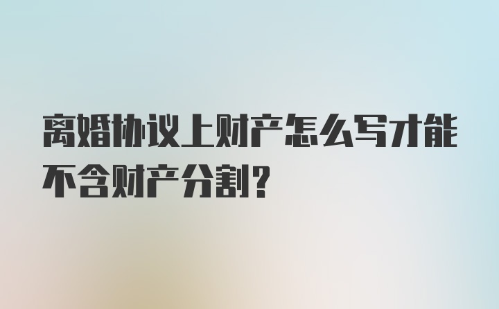 离婚协议上财产怎么写才能不含财产分割？