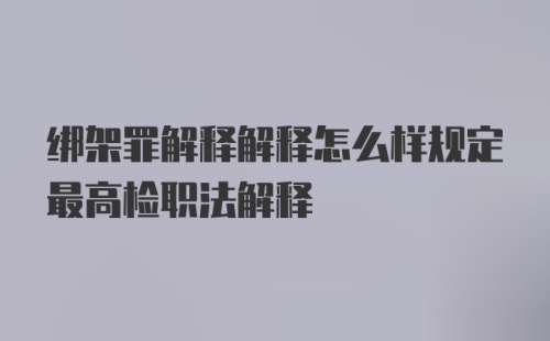 绑架罪解释解释怎么样规定最高检职法解释