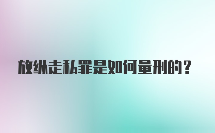 放纵走私罪是如何量刑的？