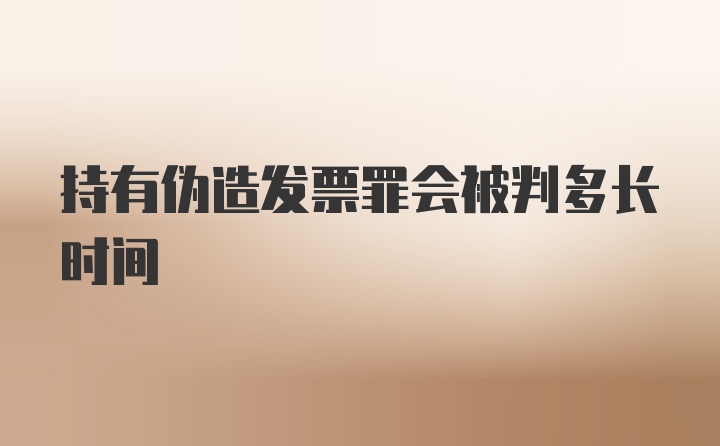 持有伪造发票罪会被判多长时间