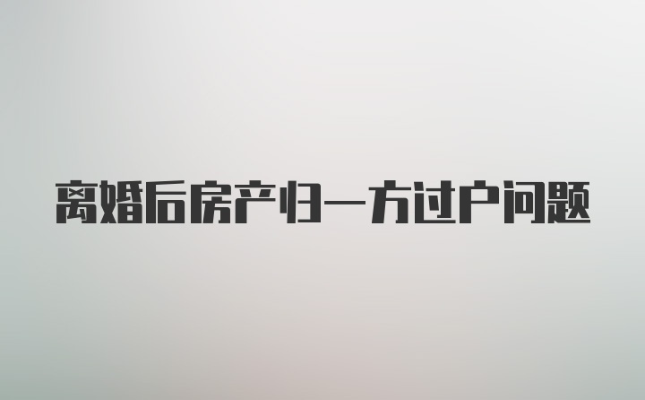 离婚后房产归一方过户问题