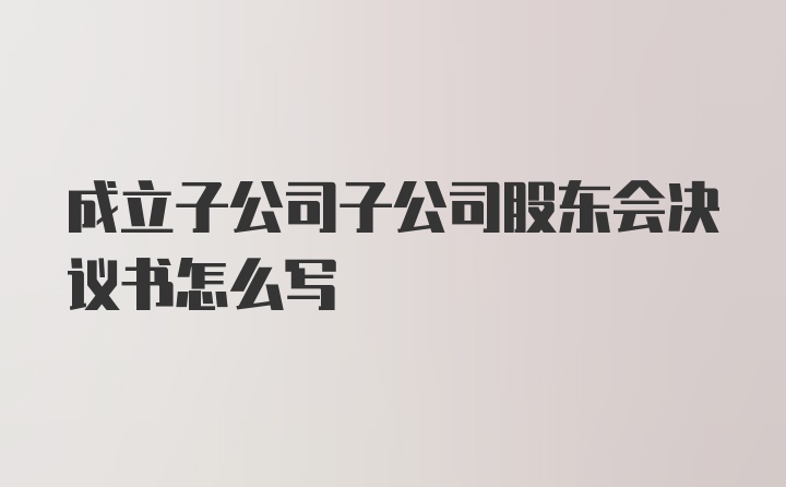 成立子公司子公司股东会决议书怎么写