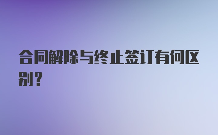 合同解除与终止签订有何区别？