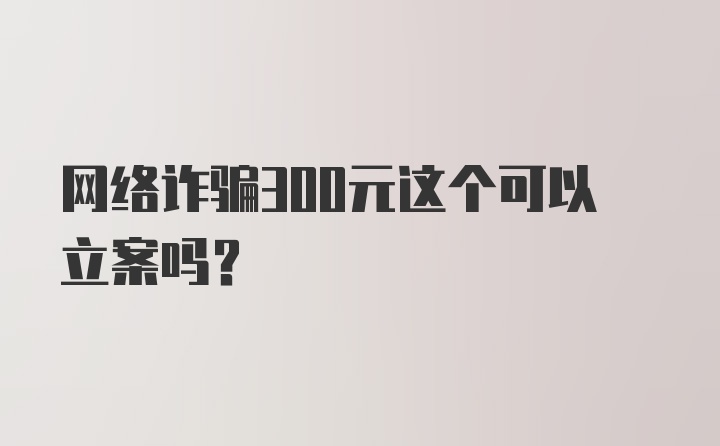 网络诈骗300元这个可以立案吗？