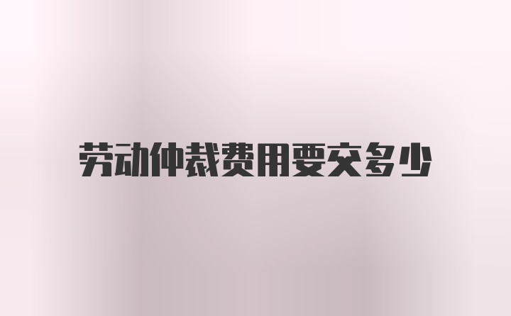 劳动仲裁费用要交多少