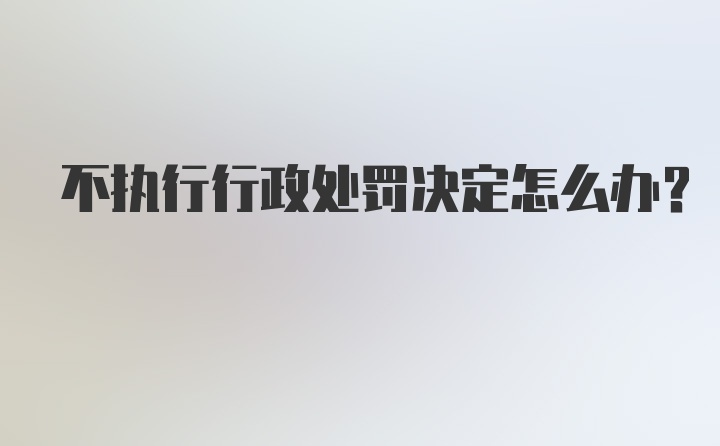 不执行行政处罚决定怎么办?