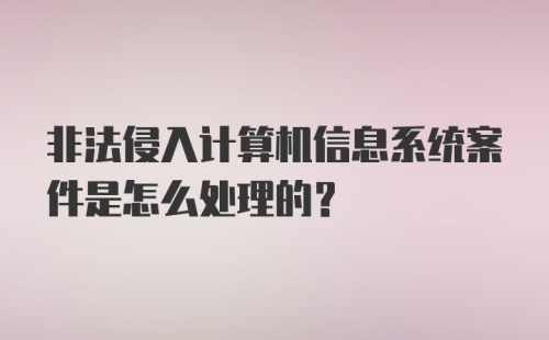 非法侵入计算机信息系统案件是怎么处理的？