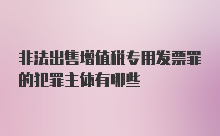 非法出售增值税专用发票罪的犯罪主体有哪些