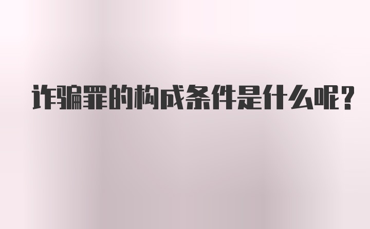 诈骗罪的构成条件是什么呢?