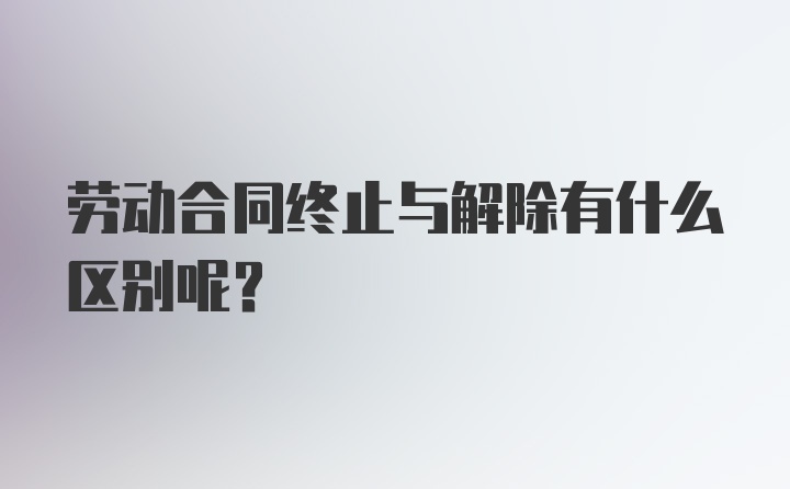 劳动合同终止与解除有什么区别呢?