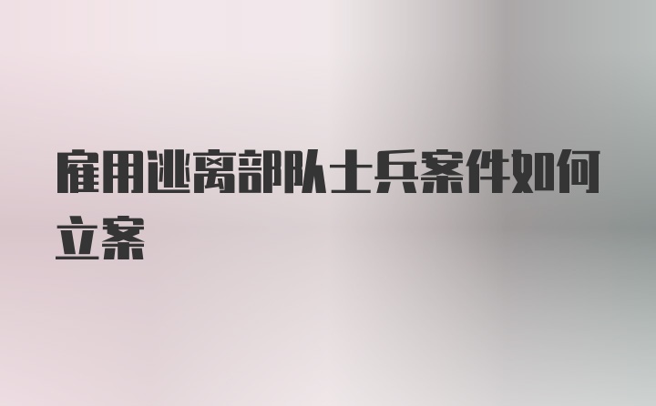 雇用逃离部队士兵案件如何立案