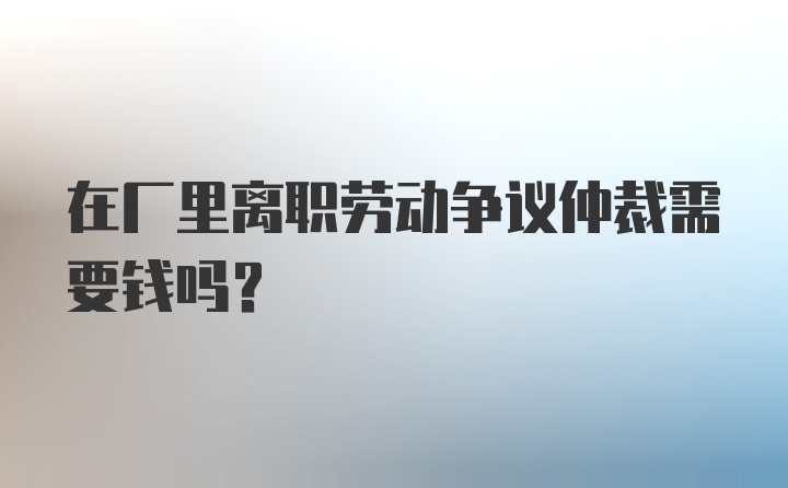 在厂里离职劳动争议仲裁需要钱吗？