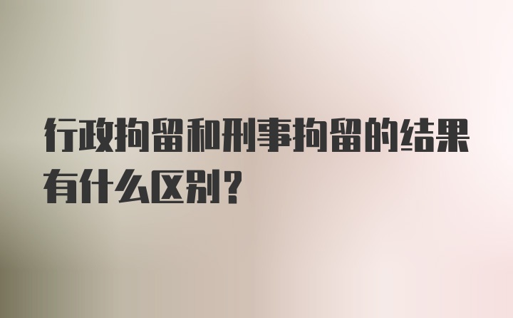 行政拘留和刑事拘留的结果有什么区别？