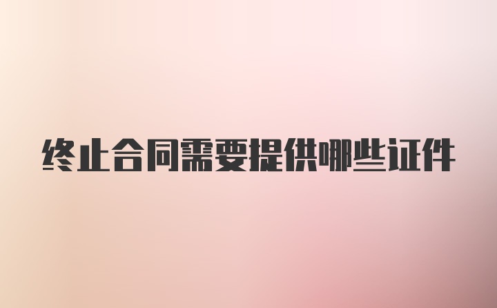 终止合同需要提供哪些证件