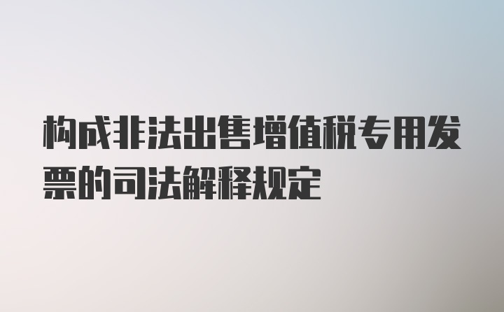 构成非法出售增值税专用发票的司法解释规定