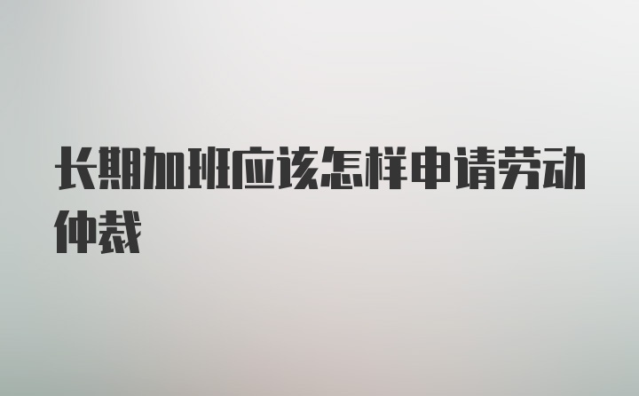 长期加班应该怎样申请劳动仲裁