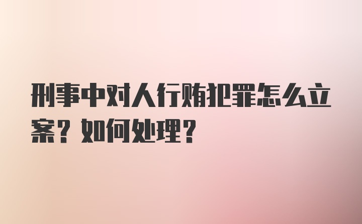 刑事中对人行贿犯罪怎么立案?如何处理?