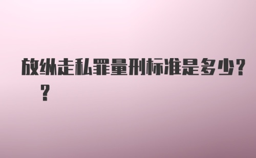 放纵走私罪量刑标准是多少? ?