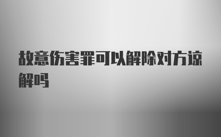 故意伤害罪可以解除对方谅解吗