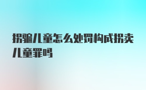 拐骗儿童怎么处罚构成拐卖儿童罪吗