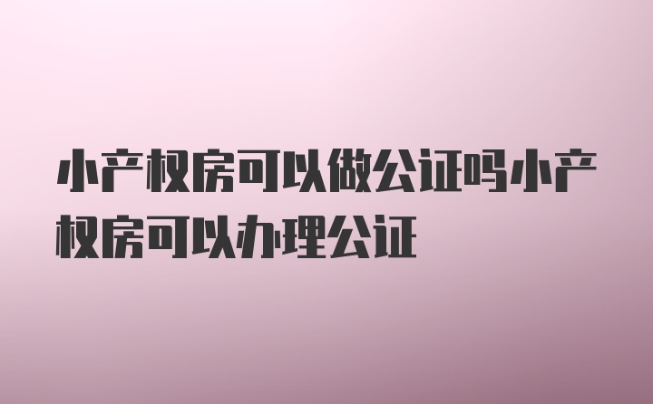 小产权房可以做公证吗小产权房可以办理公证