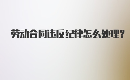 劳动合同违反纪律怎么处理？