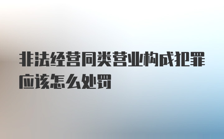 非法经营同类营业构成犯罪应该怎么处罚