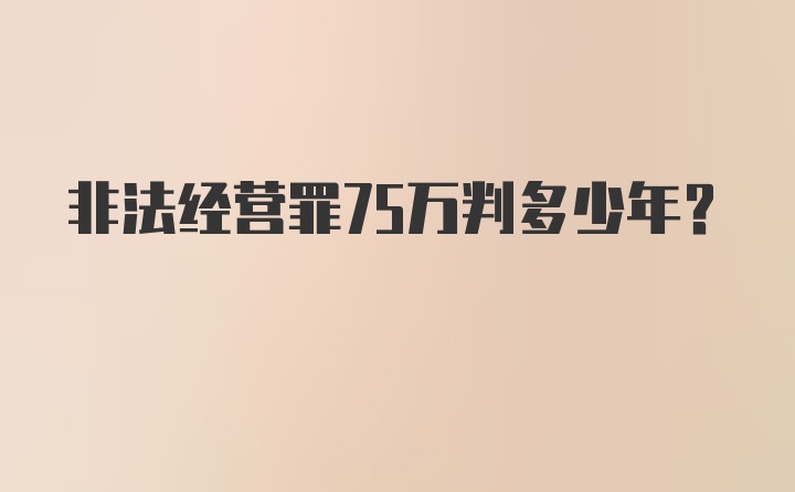 非法经营罪75万判多少年？