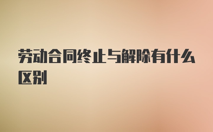 劳动合同终止与解除有什么区别