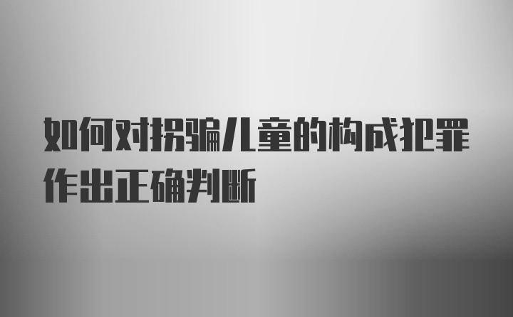 如何对拐骗儿童的构成犯罪作出正确判断