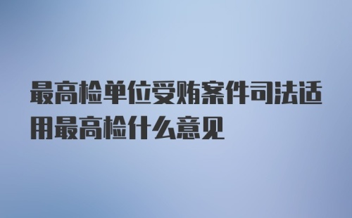 最高检单位受贿案件司法适用最高检什么意见