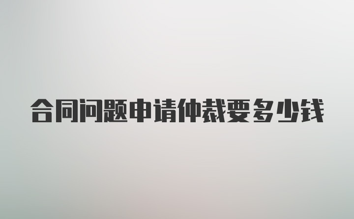 合同问题申请仲裁要多少钱