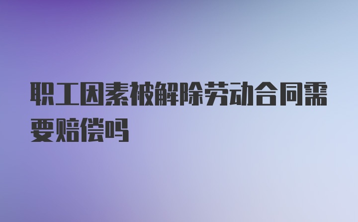 职工因素被解除劳动合同需要赔偿吗