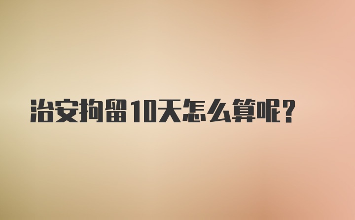 治安拘留10天怎么算呢？