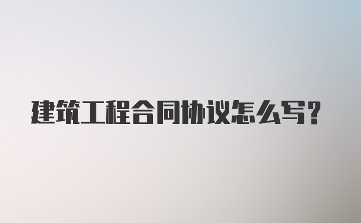 建筑工程合同协议怎么写？