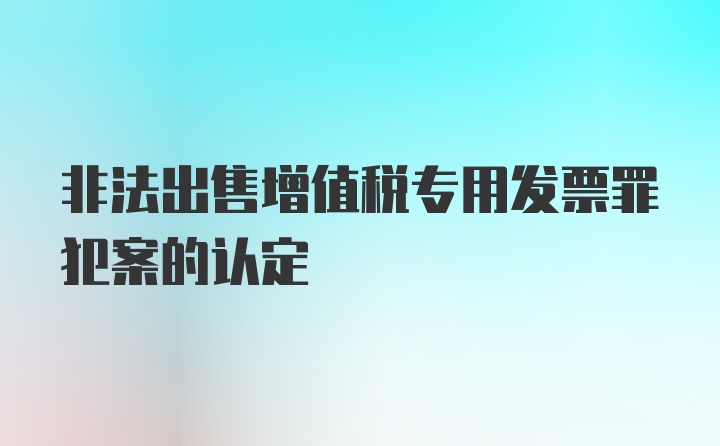 非法出售增值税专用发票罪犯案的认定