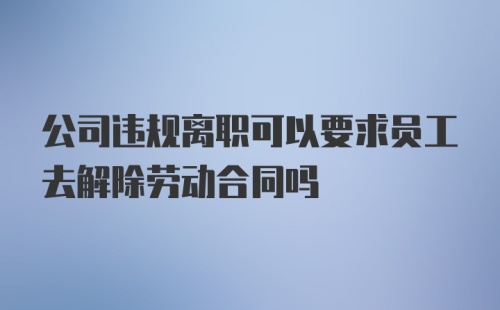 公司违规离职可以要求员工去解除劳动合同吗