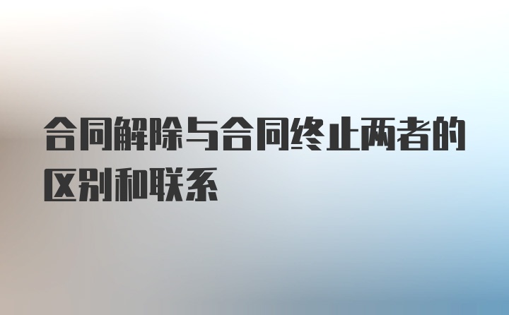 合同解除与合同终止两者的区别和联系