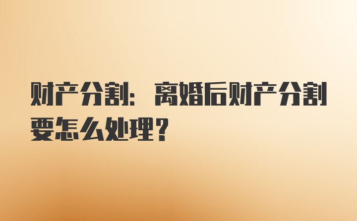 财产分割:离婚后财产分割要怎么处理?