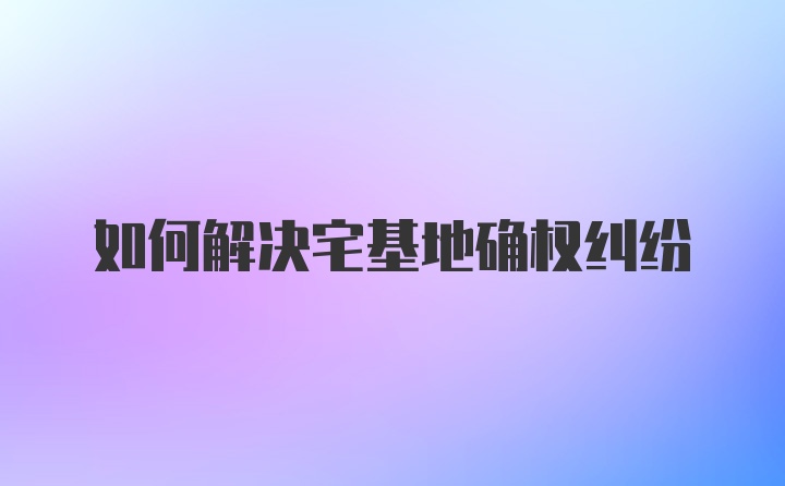 如何解决宅基地确权纠纷