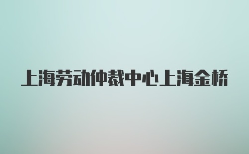 上海劳动仲裁中心上海金桥