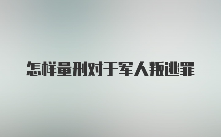 怎样量刑对于军人叛逃罪